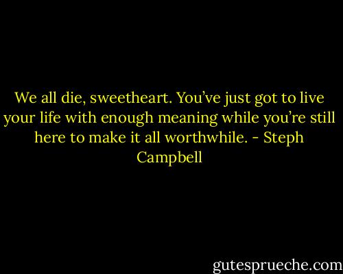 We all die, sweetheart. You’ve just got to live your life with enough meaning while you’re still here to make it all worthwhile. - Steph Campbell