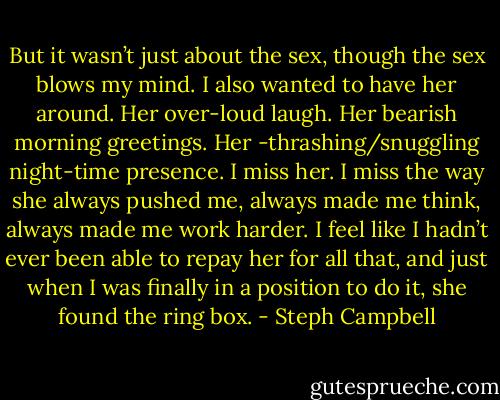 But it wasn’t just about the sex, though the sex blows my mind. I also wanted to have her around. Her over-loud laugh. Her bearish morning greetings. Her -thrashing/snuggling night-time presence. I miss her. I miss the way she always pushed me, always made me think, always made me work harder. I feel like I hadn’t ever been able to repay her for all that, and just when I was finally in a position to do it, she found the ring box. - Steph Campbell
