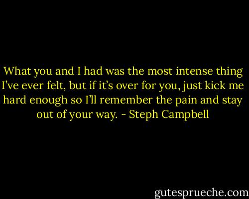 What you and I had was the most intense thing I’ve ever felt, but if it’s over for you, just kick me hard enough so I’ll remember the pain and stay out of your way. - Steph Campbell
