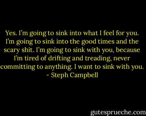 Yes. I’m going to sink into what I feel for you. I’m going to sink into the good times and the scary shit. I’m going to sink with you, because I’m tired of drifting and treading, never committing to anything. I want to sink with you. - Steph Campbell