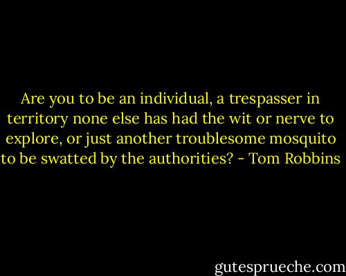 Are you to be an individual, a trespasser in territory none else has had the wit or nerve to explore, or just another troublesome mosquito to be swatted by the authorities? - Tom Robbins