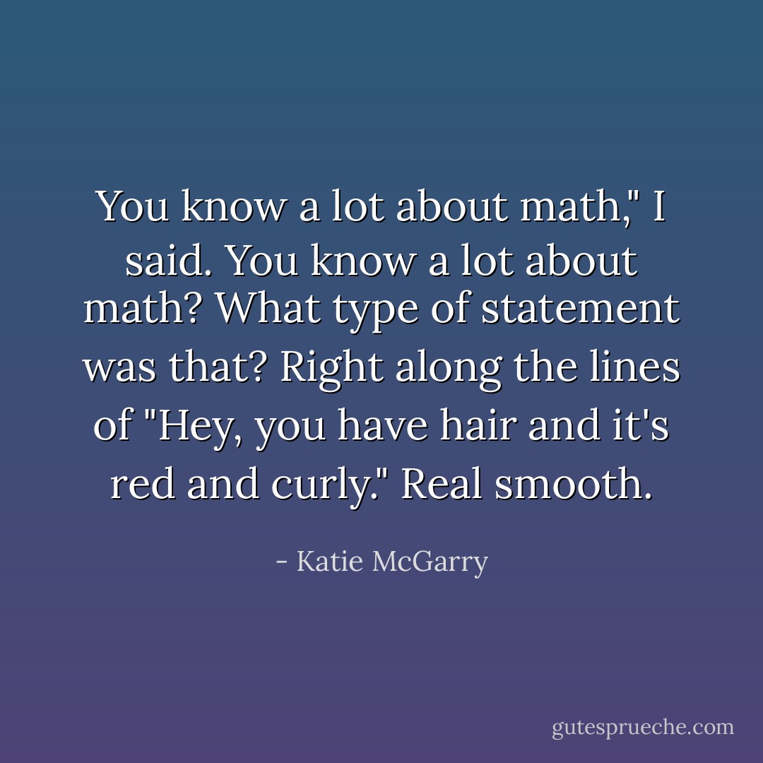 You know a lot about math," I said. You know a lot about math? What type of statement was that? Right along the lines of "Hey, you have hair and it's red and curly." Real smooth. - Katie McGarry