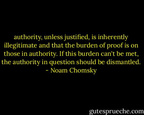 authority, unless justified, is inherently illegitimate and that the burden of proof is on those in authority. If this burden can't be met, the authority in question should be dismantled. - Noam Chomsky