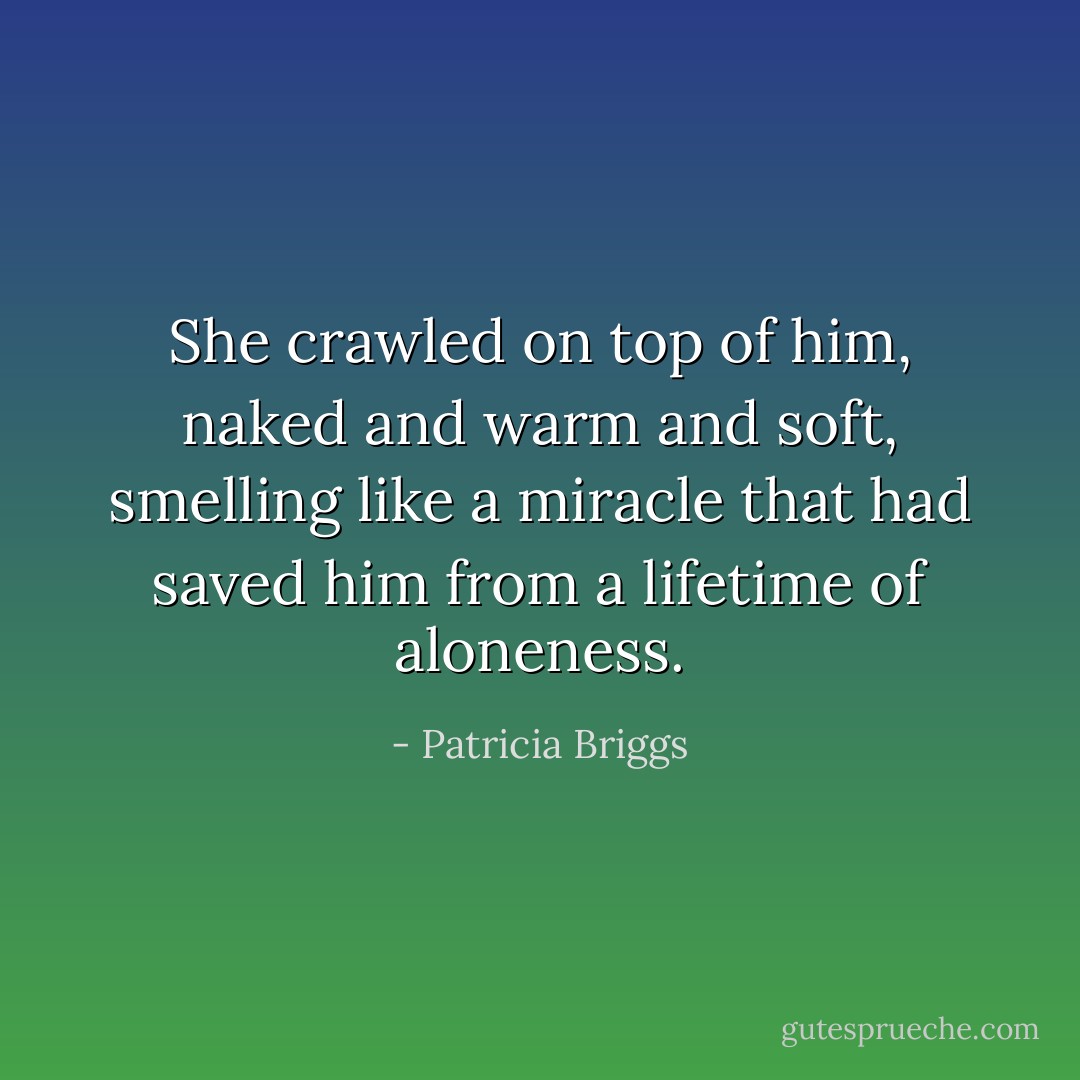 She crawled on top of him, naked and warm and soft, smelling like a miracle that had saved him from a lifetime of aloneness. - Patricia Briggs