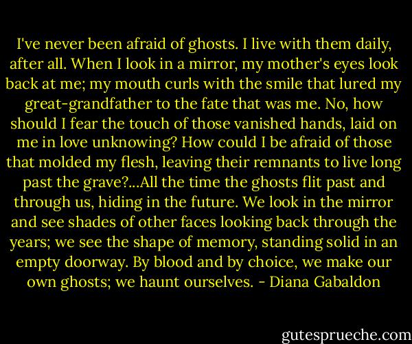 I've never been afraid of ghosts. I live with them daily, after all. When I look in a mirror, my mother's eyes look back at me; my mouth curls with the smile that lured my great-grandfather to the fate that was me. No, how should I fear the touch of those vanished hands, laid on me in love unknowing? How could I be afraid of those that molded my flesh, leaving their remnants to live long past the grave?...All the time the ghosts flit past and through us, hiding in the future. We look in the mirror and see shades of other faces looking back through the years; we see the shape of memory, standing solid in an empty doorway. By blood and by choice, we make our own ghosts; we haunt ourselves. - Diana Gabaldon