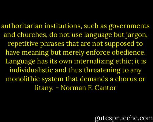 authoritarian institutions, such as governments and churches, do not use language but jargon, repetitive phrases that are not supposed to have meaning but merely enforce obedience. Language has its own internalizing ethic; it is individualistic and thus threatening to any monolithic system that demands a chorus or litany. - Norman F. Cantor