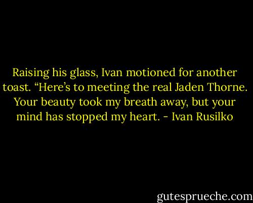 Raising his glass, Ivan motioned for another toast. “Here’s to meeting the real Jaden Thorne. Your beauty took my breath away, but your mind has stopped my heart. - Ivan Rusilko