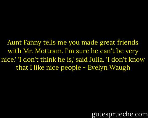 Aunt Fanny tells me you made great friends with Mr. Mottram. I'm sure he can't be very nice.'<br />'I don't think he is,' said Julia. 'I don't know that I like nice people - Evelyn Waugh
