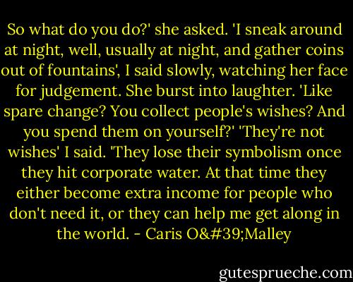 So what do you do?' she asked. 'I sneak around at night, well, usually at night, and gather coins out of fountains', I said slowly, watching her face for judgement. She burst into laughter. 'Like spare change? You collect people's wishes? And you spend them on yourself?' 'They're not wishes' I said. 'They lose their symbolism once they hit corporate water. At that time they either become extra income for people who don't need it, or they can help me get along in the world. - Caris O'Malley