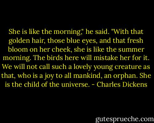 She is like the morning," he said. "With that golden hair, those blue eyes, and that fresh bloom on her cheek, she is like the summer morning. The birds here will mistake her for it. We will not call such a lovely young creature as that, who is a joy to all mankind, an orphan. She is the child of the universe. - Charles Dickens