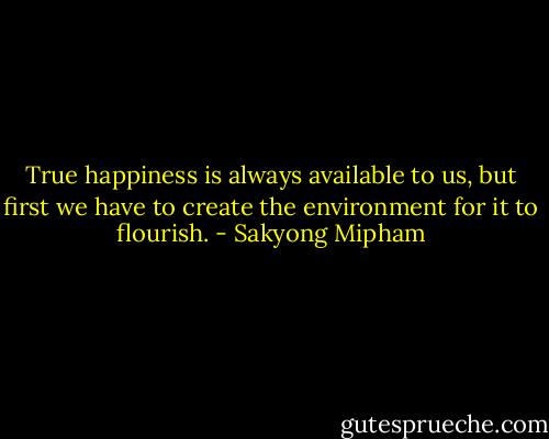 True happiness is always available to us, but first we have to create the environment for it to flourish. - Sakyong Mipham