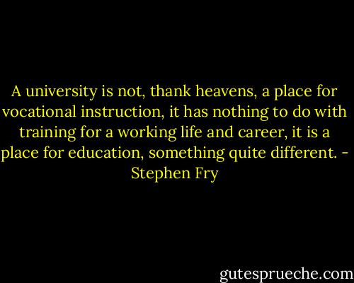A university is not, thank heavens, a place for vocational instruction, it has nothing to do with training for a working life and career, it is a place for education, something quite different. - Stephen Fry