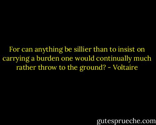 For can anything be sillier than to insist on carrying a burden one would continually much rather throw to the ground? - Voltaire