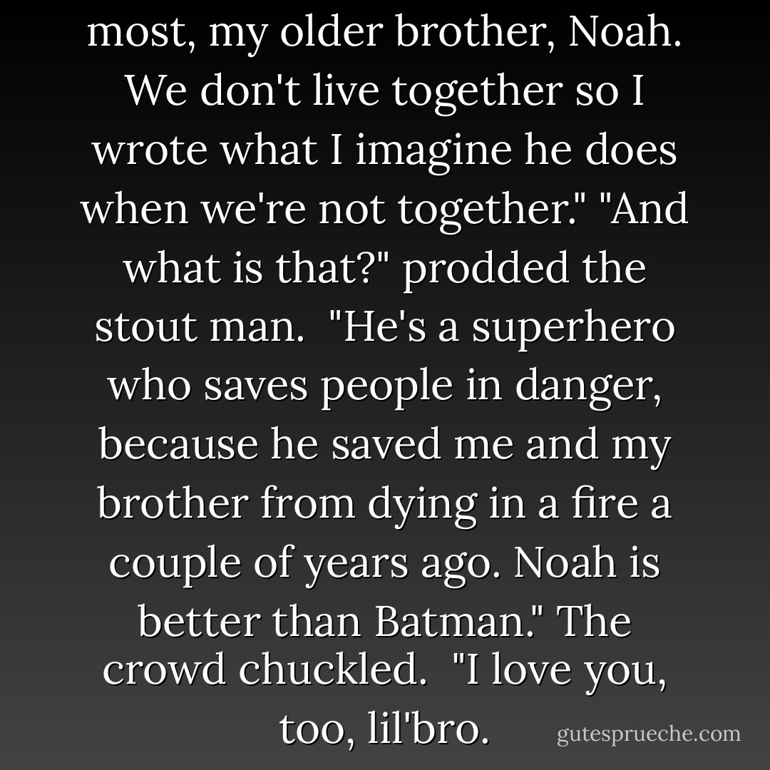 I wrote about the person I love most, my older brother, Noah. We don't live together so I wrote what I imagine he does when we're not together."<br />"And what is that?" prodded the stout man. <br />"He's a superhero who saves people in danger, because he saved me and my brother from dying in a fire a couple of years ago. Noah is better than Batman." The crowd chuckled. <br />"I love you, too, lil'bro. - Katie McGarry