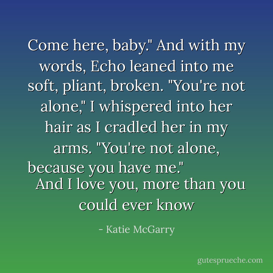 Come here, baby." And with my words, Echo leaned into me soft, pliant, broken. "You're not alone," I whispered into her hair as I cradled her in my arms. "You're not alone, because you have me." <i>
  <b>And I love you, more than you could ever know</b>
</i> - Katie McGarry