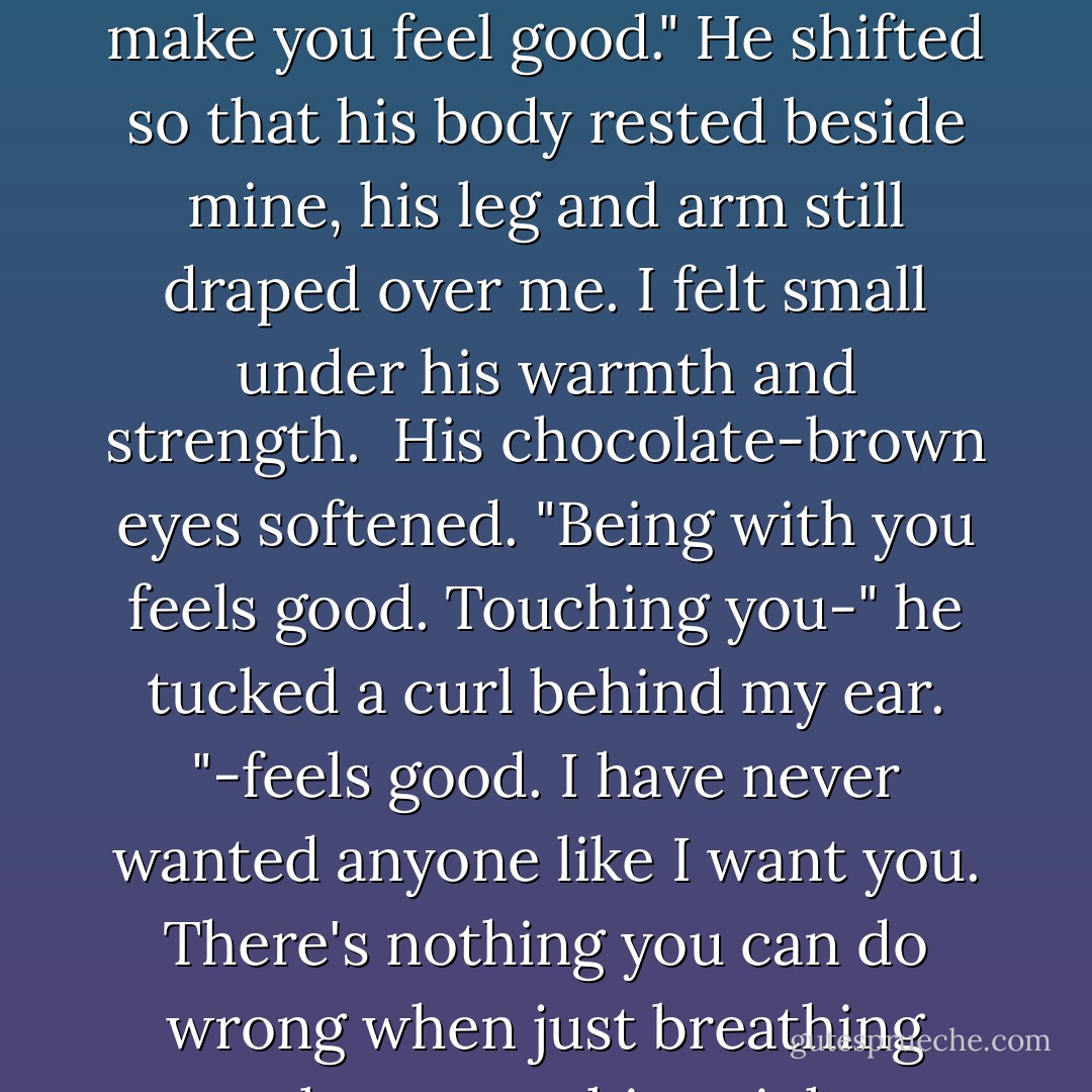 Please, Noah, I don't want to do this wrong. Tell me how to make you feel good."<br />He shifted so that his body rested beside mine, his leg and arm still draped over me. I felt small under his warmth and strength. <br />His chocolate-brown eyes softened. "Being with you feels good. Touching you-" he tucked a curl behind my ear. "-feels good. I have never wanted anyone like I want you. There's nothing you can do wrong when just breathing makes everything right. - Katie McGarry