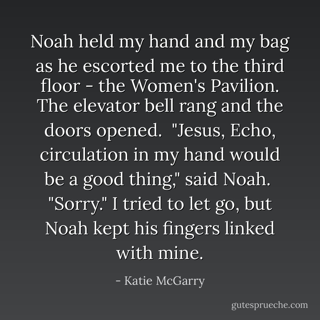 Noah held my hand and my bag as he escorted me to the third floor - the Women's Pavilion. The elevator bell rang and the doors opened. <br />"Jesus, Echo, circulation in my hand would be a good thing," said Noah. <br />"Sorry." I tried to let go, but Noah kept his fingers linked with mine. - Katie McGarry