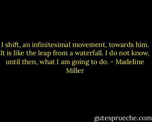 I shift, an infinitesimal movement, towards him. It is like the leap from a waterfall. I do not know, until then, what I am going to do. - Madeline Miller
