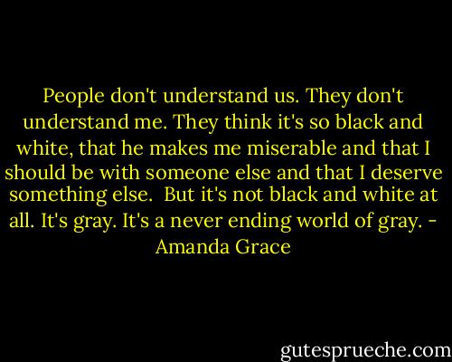 People don't understand us. They don't understand me. They think it's so black and white, that he makes me miserable and that I should be with someone else and that I deserve something else. <br />But it's not black and white at all. It's gray. It's a never ending world of gray. - Amanda Grace