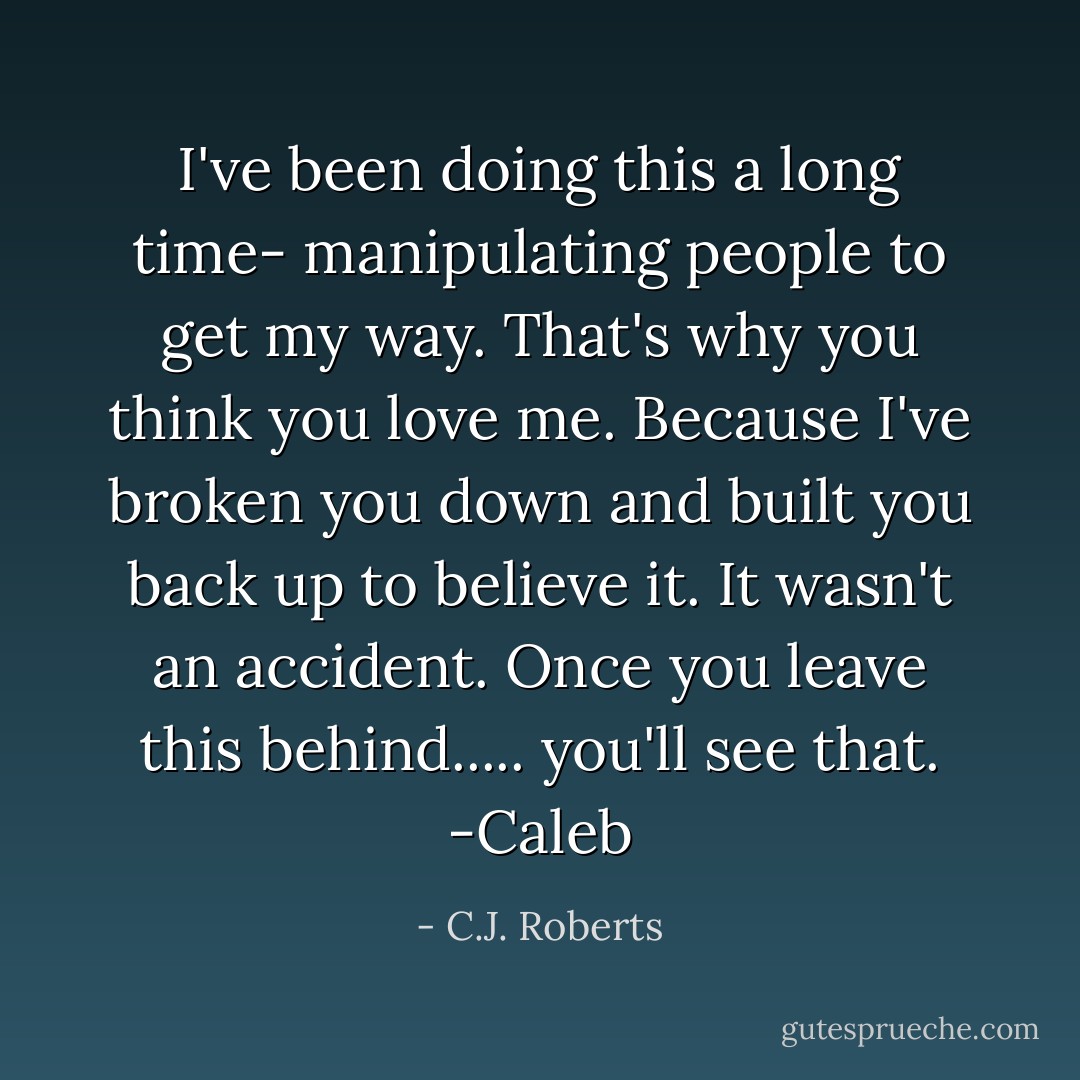 I've been doing this a long time- manipulating people to get my way. That's why you think you love me. Because I've broken you down and built you back up to believe it. It wasn't an accident. Once you leave this behind..... you'll see that. -Caleb - C.J. Roberts