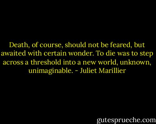 Death, of course, should not be feared, but awaited with certain wonder. To die was to step across a threshold into a new world, unknown, unimaginable. - Juliet Marillier