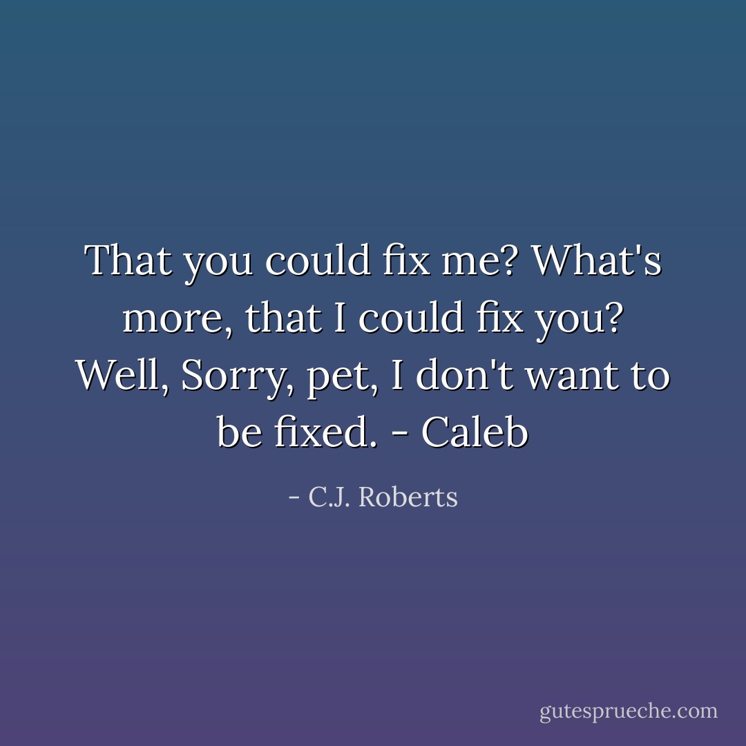 That you could fix me? What's more, that I could fix you? Well, Sorry, pet, I don't want to be fixed. - Caleb - C.J. Roberts