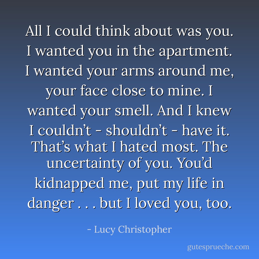 All I could think about was you. I wanted you in the apartment. I wanted your arms around me, your face close to mine. I wanted your smell. And I knew I couldn’t - <i>shouldn’t</i> - have it. That’s what I hated most. The uncertainty of you. You’d kidnapped me, put my life in danger . . . but I loved you, too. - Lucy Christopher