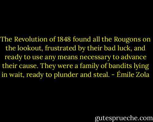 The Revolution of 1848 found all the Rougons on the lookout, frustrated by their bad luck, and ready to use any means necessary to advance their cause. They were a family of bandits lying in wait, ready to plunder and steal. - Émile Zola