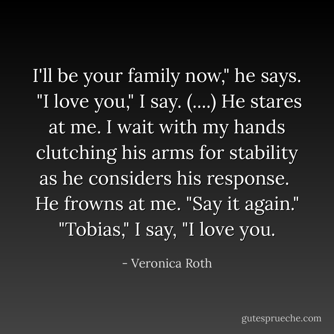 I'll be your family now," he says. <br />"I love you," I say. (....)<br />He stares at me. I wait with my hands clutching his arms for stability as he considers his response. <br />He frowns at me. "Say it again."<br />"Tobias," I say, "I love you. - Veronica Roth