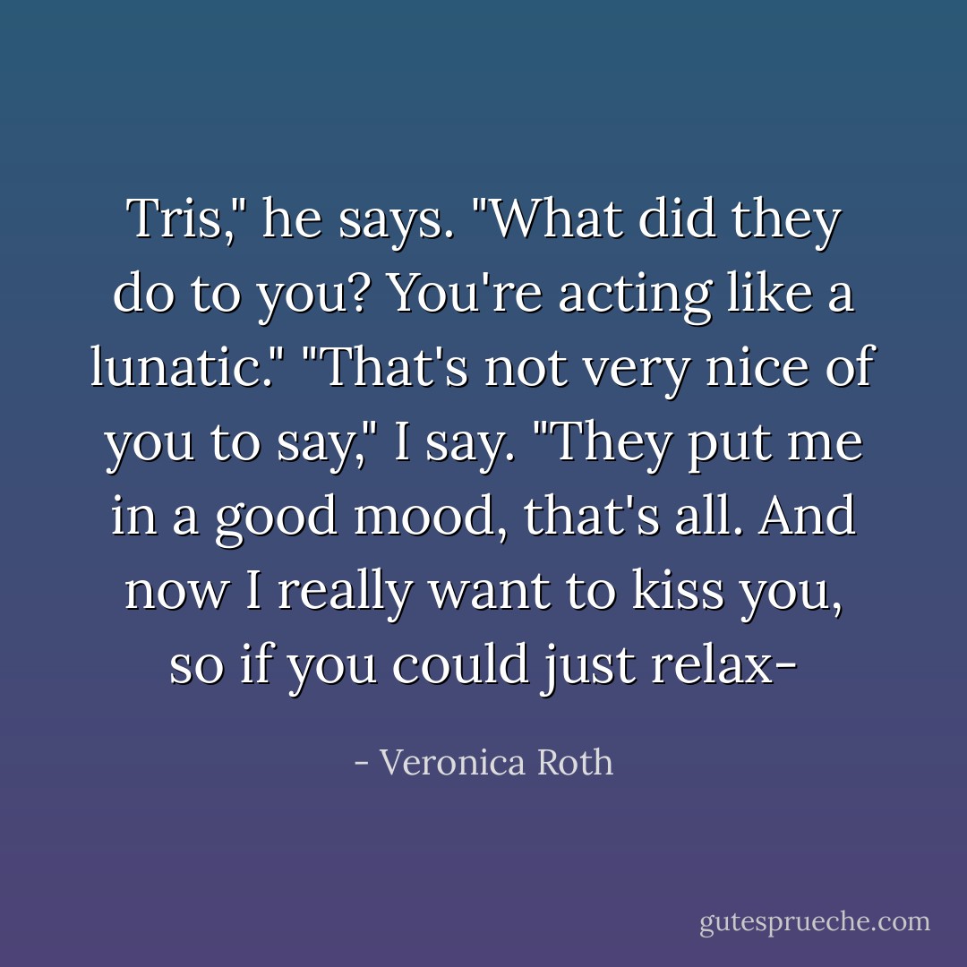 Tris," he says. "What did they do to you? You're acting like a lunatic."<br />"That's not very nice of you to say," I say. "They put me in a good mood, that's all. And now I really want to kiss you, so if you could just relax- - Veronica Roth