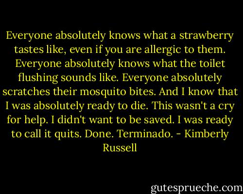 Everyone absolutely knows what a strawberry tastes like, even if you are allergic to them. Everyone absolutely knows what the toilet flushing sounds like. Everyone absolutely scratches their mosquito bites. And I know that I was absolutely ready to die. This wasn't a cry for help. I didn't want to be saved. I was ready to call it quits. Done. Terminado. - Kimberly Russell