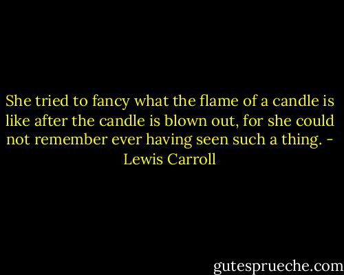 She tried to fancy what the flame of a candle is like after the candle is blown out, for she could not remember ever having seen such a thing. - Lewis Carroll