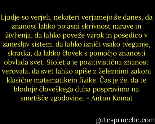 Ljudje so verjeli, nekateri verjamejo še danes, da znanost lahko pojasni skrivnost narave in življenja, da lahko poveže vzrok in posedico v zanesljiv sistem, da lahko izniči vsako tveganje, skratka, da lahko človek s pomočjo znanosti obvlada svet. Stoletja je pozitivistična znanost verovala, da svet lahko opiše z železnimi zakoni klasične matematikein fizike. Čas je že, da te blodnje človeškega duha pospravimo na smetišče zgodovine. - Anton Komat