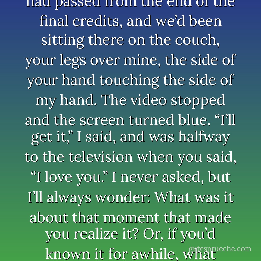 catalyst, n.<br />It surprised me — surprises me still — that you were the first one to say it.<br />I was innocent, in a way, expecting those three words to appear boldface with music. But instead, it was such an ordinary moment: The movie<br />was over, and I stood up to turn off the TV. A few minutes had passed from the end of the final credits, and we’d been sitting there on the couch,<br />your legs over mine, the side of your hand touching the side of my hand. The video stopped and the screen turned blue. “I’ll get it,” I said, and was<br />halfway to the television when you said, “I love you.”<br />I never asked, but I’ll always wonder: What was it about that moment that made you realize it? Or, if you’d known it for awhile, what compelled<br />you to say it then? It was welcome, so welcome, and in my rush to say that I loved you, too, I left the television on, I let that light bathe us for a little<br />longer, as I returned to the couch, to you. We held there for awhile, not really sure what would happen next. - David Levithan