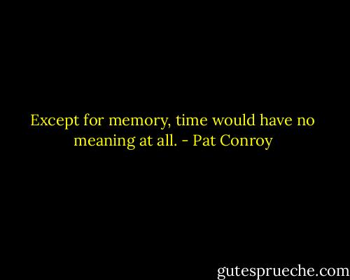 Except for memory, time would have no meaning at all. - Pat Conroy