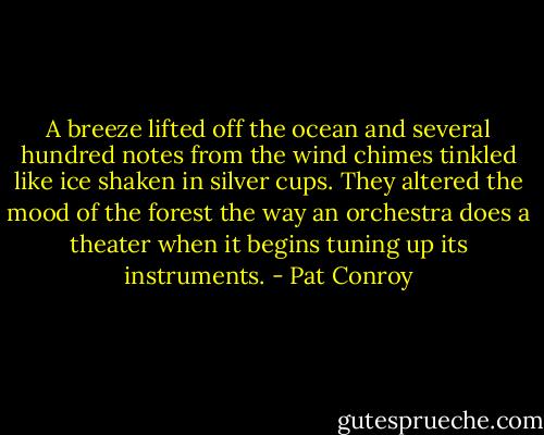 A breeze lifted off the ocean and several hundred notes from the wind chimes tinkled like ice shaken in silver cups. They altered the mood of the forest the way an orchestra does a theater when it begins tuning up its instruments. - Pat Conroy