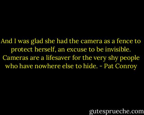 And I was glad she had the camera as a fence to protect herself, an excuse to be invisible. Cameras are a lifesaver for the very shy people who have nowhere else to hide. - Pat Conroy