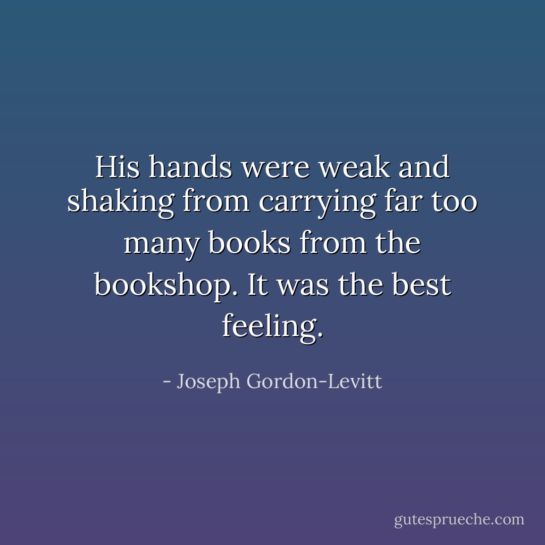 His hands were weak and shaking from carrying far too many books from the bookshop. It was the best feeling. - Joseph Gordon-Levitt