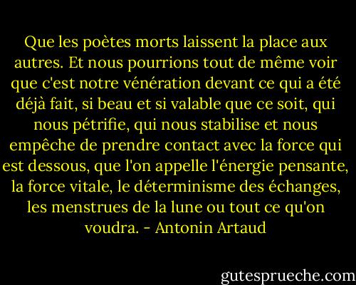 Que les poètes morts laissent la place aux autres. Et nous pourrions tout de même voir que c'est notre vénération devant ce qui a été déjà fait, si beau et si valable que ce soit, qui nous pétrifie, qui nous stabilise et nous empêche de prendre contact avec la force qui est dessous, que l'on appelle l'énergie pensante, la force vitale, le déterminisme des échanges, les menstrues de la lune ou tout ce qu'on voudra. - Antonin Artaud