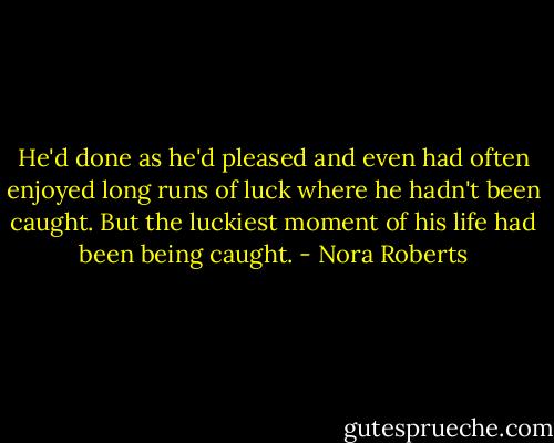 He'd done as he'd pleased and even had often enjoyed long runs of luck where he hadn't been caught. But the luckiest moment of his life had been being caught. - Nora Roberts
