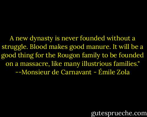 A new dynasty is never founded without a struggle. Blood makes good manure. It will be a good thing for the Rougon family to be founded on a massacre, like many illustrious families."<br />--Monsieur de Carnavant - Émile Zola