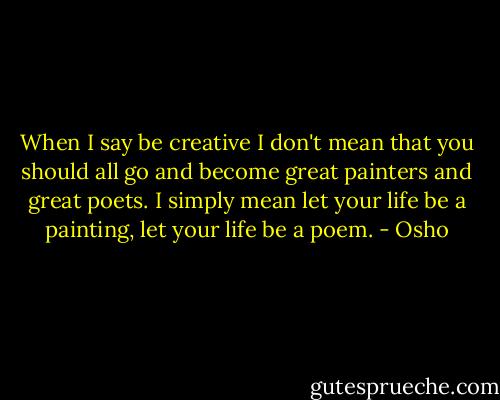 When I say be creative I don't mean that you should all go and become great painters and great poets. I simply mean let your life be a painting, let your life be a poem. - Osho