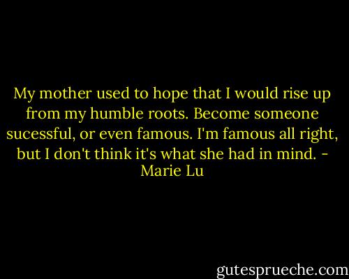 My mother used to hope that I would rise up from my humble roots. Become someone sucessful, or even famous. I'm famous all right, but I don't think it's what she had in mind. - Marie Lu