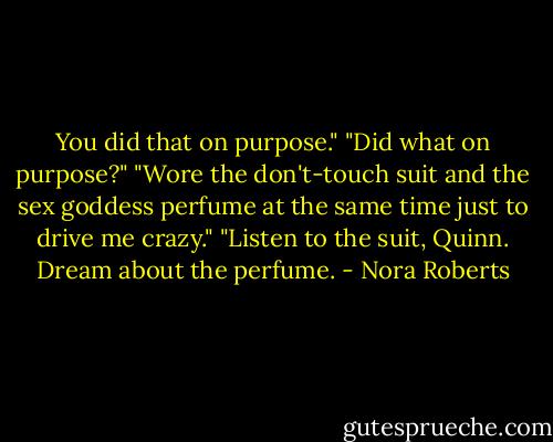 You did that on purpose."<br />"Did what on purpose?"<br />"Wore the don't-touch suit and the sex goddess perfume at the same time just to drive me crazy."<br />"Listen to the suit, Quinn. Dream about the perfume. - Nora Roberts