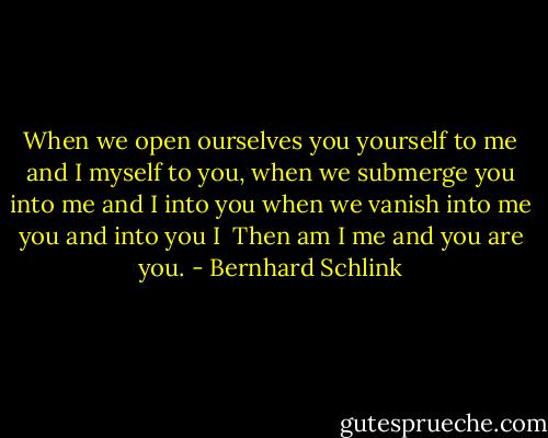 When we open ourselves<br />you yourself to me and I myself to you,<br />when we submerge<br />you into me and I into you<br />when we vanish<br />into me you and into you I<br /><br />Then<br />am I me<br />and you are you. - Bernhard Schlink
