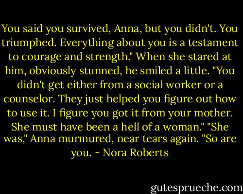 You said you survived, Anna, but you didn't. You triumphed. Everything about you is a testament to courage and strength."<br />When she stared at him, obviously stunned, he smiled a little. "You didn't get either from a social worker or a counselor. They just helped you figure out how to use it. I figure you got it from your mother. She must have been a hell of a woman."<br />"She was," Anna murmured, near tears again.<br />"So are you. - Nora Roberts