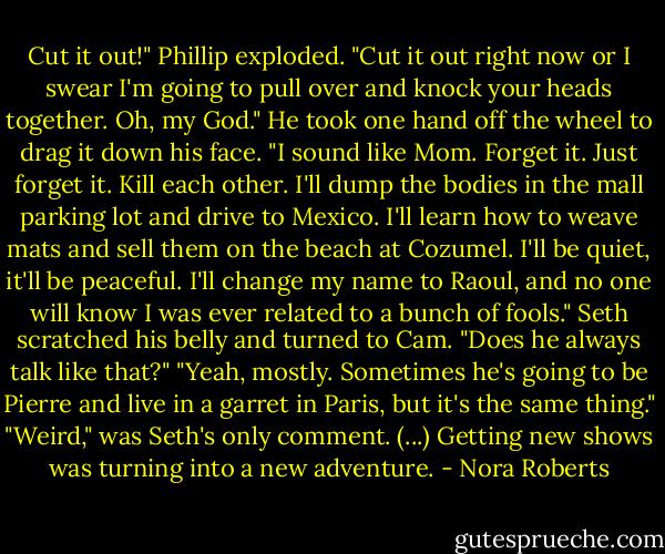 Cut it out!" Phillip exploded. "Cut it out right now or I swear I'm going to pull over and knock your heads together. Oh, my God." He took one hand off the wheel to drag it down his face. "I sound like Mom. Forget it. Just forget it. Kill each other. I'll dump the bodies in the mall parking lot and drive to Mexico. I'll learn how to weave mats and sell them on the beach at Cozumel. I'll be quiet, it'll be peaceful. I'll change my name to Raoul, and no one will know I was ever related to a bunch of fools."<br />Seth scratched his belly and turned to Cam. "Does he always talk like that?"<br />"Yeah, mostly. Sometimes he's going to be Pierre and live in a garret in Paris, but it's the same thing."<br />"Weird," was Seth's only comment. (...) Getting new shows was turning into a new adventure. - Nora Roberts