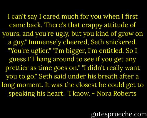 I can't say I cared much for you when I first came back. There's that crappy attitude of yours, and you're ugly, but you kind of grow on a guy."<br />Immensely cheered, Seth snickered. "You're uglier."<br />"I'm bigger, I'm entitled. So I guess I'll hang around to see if you get any prettier as time goes on."<br />"I didn't really want you to go," Seth said under his breath after a long moment. It was the closest he could get to speaking his heart.<br />"I know. - Nora Roberts