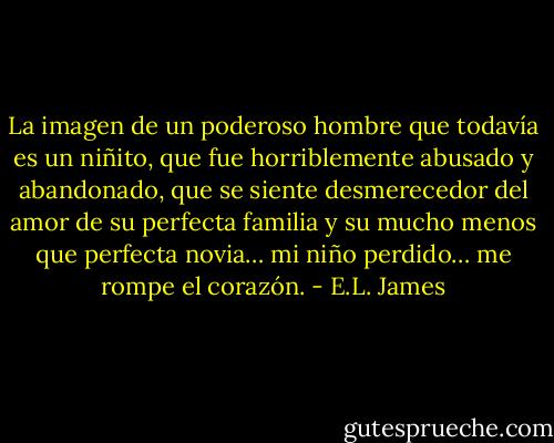 La imagen de un poderoso hombre que todavía es un niñito, que fue horriblemente abusado y abandonado, que se siente desmerecedor del amor de su perfecta familia y su mucho menos que perfecta novia… mi niño perdido… me rompe el corazón. - E.L. James