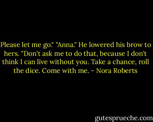 Please let me go."<br />"Anna." He lowered his brow to hers. "Don't ask me to do that, because I don't think I can live without you. Take a chance, roll the dice. Come with me. - Nora Roberts